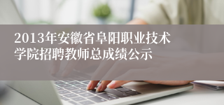 2013年安徽省阜阳职业技术学院招聘教师总成绩公示