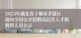 2023年湖北省十堰市茅箭区面向全国公开招聘高层次人才拟聘用人员公示