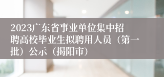 2023广东省事业单位集中招聘高校毕业生拟聘用人员（第一批）公示（揭阳市）