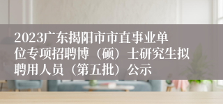 2023广东揭阳市市直事业单位专项招聘博（硕）士研究生拟聘用人员（第五批）公示