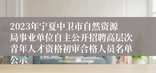 2023年宁夏中卫市自然资源局事业单位自主公开招聘高层次青年人才资格初审合格人员名单公示