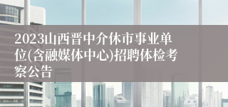 2023山西晋中介休市事业单位(含融媒体中心)招聘体检考察公告