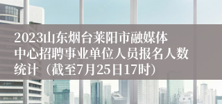 2023山东烟台莱阳市融媒体中心招聘事业单位人员报名人数统计（截至7月25日17时）