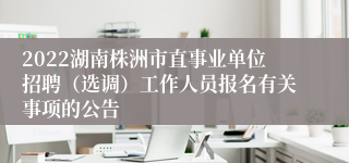 2022湖南株洲市直事业单位招聘（选调）工作人员报名有关事项的公告