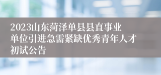 2023山东菏泽单县县直事业单位引进急需紧缺优秀青年人才初试公告