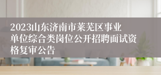 2023山东济南市莱芜区事业单位综合类岗位公开招聘面试资格复审公告