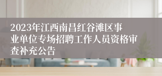 2023年江西南昌红谷滩区事业单位专场招聘工作人员资格审查补充公告