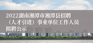 2022湖南湘潭市湘潭县招聘（人才引进）事业单位工作人员拟聘公示