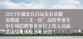 2023年湖北宜昌远安县从服务期满“三支一扶”高校毕业生中专项招聘事业单位工作人员面试成绩及体检名单公告