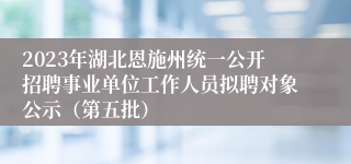 2023年湖北恩施州统一公开招聘事业单位工作人员拟聘对象公示（第五批）