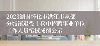 2023湖南怀化市洪江市从部分城镇退役士兵中招聘事业单位工作人员笔试成绩公示