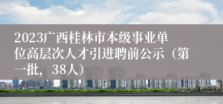 2023广西桂林市本级事业单位高层次人才引进聘前公示（第一批，38人）