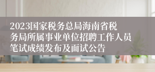 2023国家税务总局海南省税务局所属事业单位招聘工作人员笔试成绩发布及面试公告