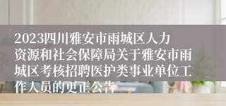 2023四川雅安市雨城区人力资源和社会保障局关于雅安市雨城区考核招聘医护类事业单位工作人员的更正公告