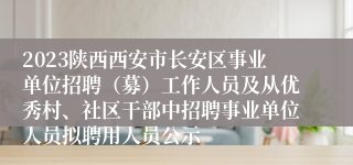 2023陕西西安市长安区事业单位招聘（募）工作人员及从优秀村、社区干部中招聘事业单位人员拟聘用人员公示