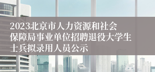 2023北京市人力资源和社会保障局事业单位招聘退役大学生士兵拟录用人员公示