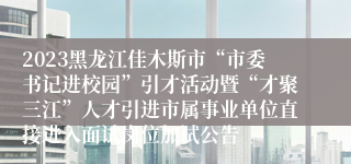 2023黑龙江佳木斯市“市委书记进校园”引才活动暨“才聚三江”人才引进市属事业单位直接进入面试岗位加试公告