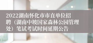 2022湖南怀化市市直单位招聘（湖南中坡国家森林公园管理处）笔试考试时间延期公告