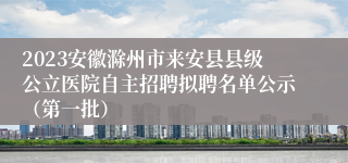 2023安徽滁州市来安县县级公立医院自主招聘拟聘名单公示（第一批）