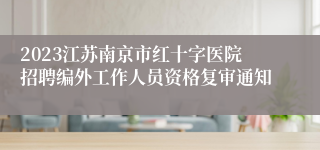 2023江苏南京市红十字医院招聘编外工作人员资格复审通知