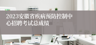 2023安徽省疾病预防控制中心招聘考试总成绩