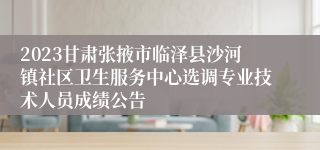 2023甘肃张掖市临泽县沙河镇社区卫生服务中心选调专业技术人员成绩公告