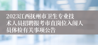 2023江西抚州市卫生专业技术人员招聘报考市直岗位入闱人员体检有关事项公告