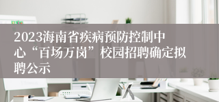 2023海南省疾病预防控制中心“百场万岗”校园招聘确定拟聘公示