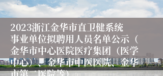 2023浙江金华市直卫健系统事业单位拟聘用人员名单公示（金华市中心医院医疗集团（医学中心）、金华市中医医院、金华市第二医院等）