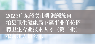 2023广东韶关市乳源瑶族自治县卫生健康局下属事业单位招聘卫生专业技术人才（第二批）拟聘用人员公示