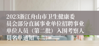 2023浙江舟山市卫生健康委员会部分直属事业单位招聘事业单位人员（第二批）入围考察人员名单通知（二）