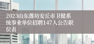 2023山东潍坊安丘市卫健系统事业单位招聘147人公告职位表