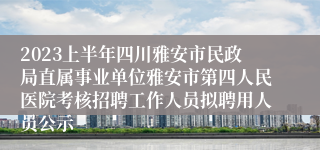 2023上半年四川雅安市民政局直属事业单位雅安市第四人民医院考核招聘工作人员拟聘用人员公示