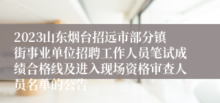 2023山东烟台招远市部分镇街事业单位招聘工作人员笔试成绩合格线及进入现场资格审查人员名单的公告