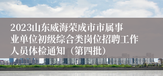 2023山东威海荣成市市属事业单位初级综合类岗位招聘工作人员体检通知（第四批）