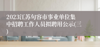2023江苏句容市事业单位集中招聘工作人员拟聘用公示(三)