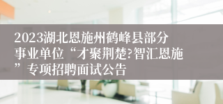 2023湖北恩施州鹤峰县部分事业单位“才聚荆楚?智汇恩施”专项招聘面试公告