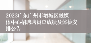 2023广东广州市增城区融媒体中心招聘聘员总成绩及体检安排公告