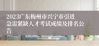 2023广东梅州市兴宁市引进急需紧缺人才考试成绩及排名公告