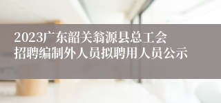 2023广东韶关翁源县总工会招聘编制外人员拟聘用人员公示