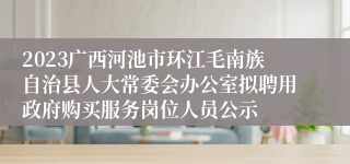 2023广西河池市环江毛南族自治县人大常委会办公室拟聘用政府购买服务岗位人员公示