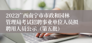 2022广西南宁市市政和园林管理局考试招聘事业单位人员拟聘用人员公示（第五批）