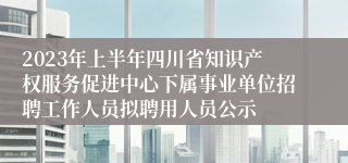 2023年上半年四川省知识产权服务促进中心下属事业单位招聘工作人员拟聘用人员公示