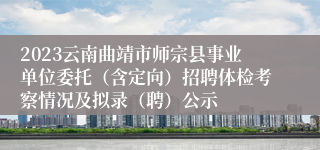 2023云南曲靖市师宗县事业单位委托（含定向）招聘体检考察情况及拟录（聘）公示