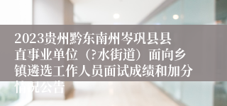 2023贵州黔东南州岑巩县县直事业单位（?水街道）面向乡镇遴选工作人员面试成绩和加分情况公告