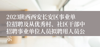 2023陕西西安长安区事业单位招聘及从优秀村、社区干部中招聘事业单位人员拟聘用人员公示