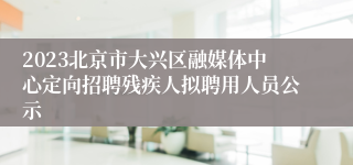 2023北京市大兴区融媒体中心定向招聘残疾人拟聘用人员公示