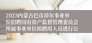 2023内蒙古巴彦淖尔事业单位招聘国有资产监督管理委员会所属事业单位拟聘用人员进行公示公告