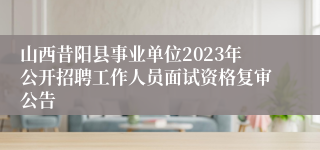 山西昔阳县事业单位2023年公开招聘工作人员面试资格复审公告