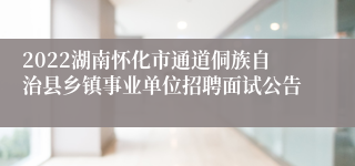 2022湖南怀化市通道侗族自治县乡镇事业单位招聘面试公告